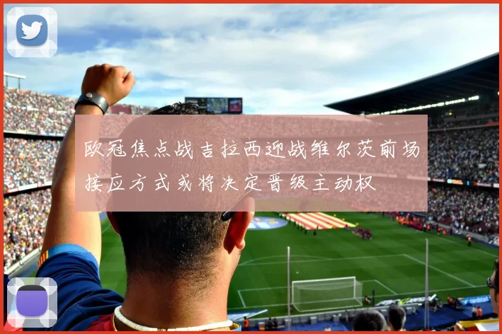 欧冠焦点战吉拉西迎战维尔茨前场接应方式或将决定晋级主动权