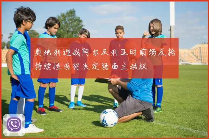 奥地利迎战阿尔及利亚时前场反抢持续性或将决定场面主动权