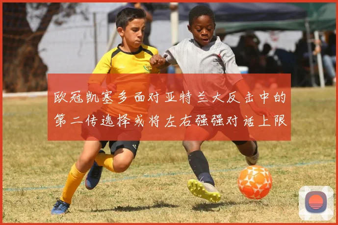 欧冠凯塞多面对亚特兰大反击中的第二传选择或将左右强强对话上限
