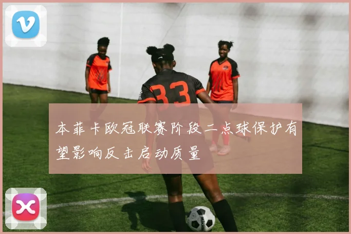 本菲卡欧冠联赛阶段二点球保护有望影响反击启动质量