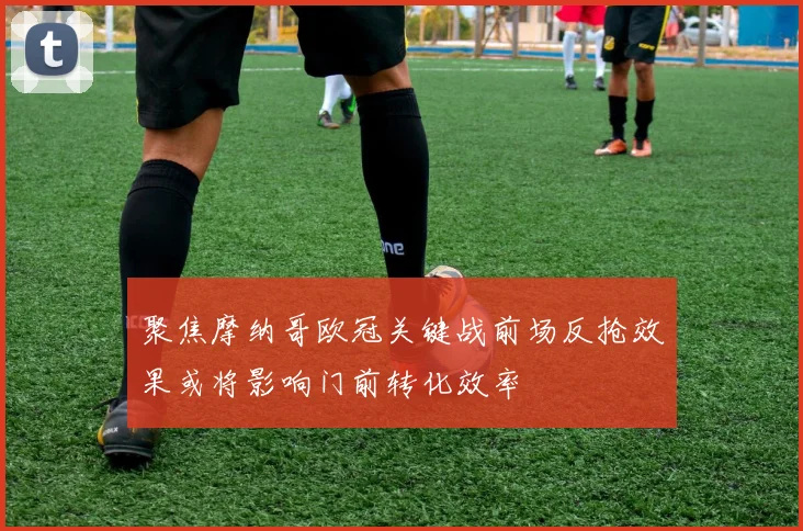 聚焦摩纳哥欧冠关键战前场反抢效果或将影响门前转化效率