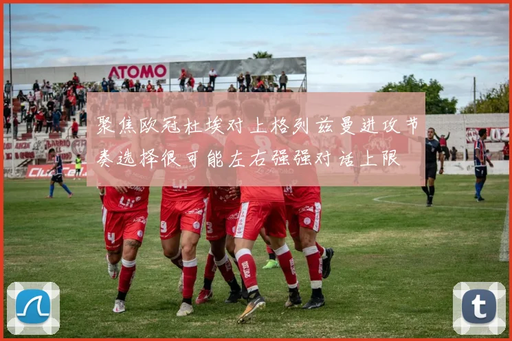 聚焦欧冠杜埃对上格列兹曼进攻节奏选择很可能左右强强对话上限