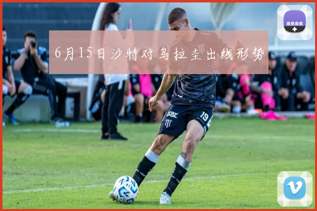 6月15日沙特对乌拉圭出线形势