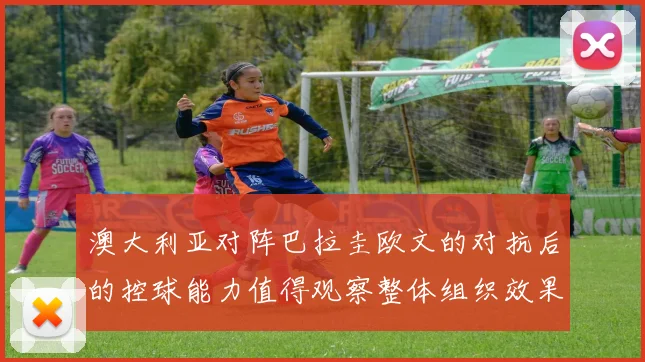 澳大利亚对阵巴拉圭欧文的对抗后的控球能力值得观察整体组织效果