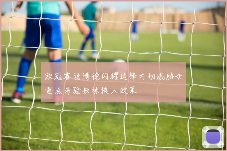 欧冠赛场博德闪耀边锋内切威胁会重点考验教练换人效果