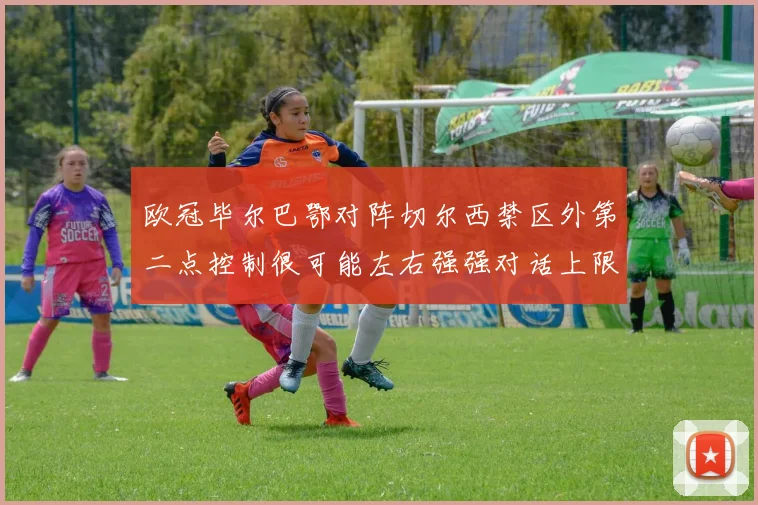 欧冠毕尔巴鄂对阵切尔西禁区外第二点控制很可能左右强强对话上限