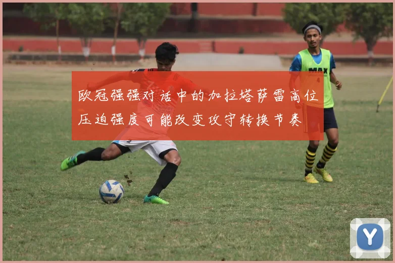 欧冠强强对话中的加拉塔萨雷高位压迫强度可能改变攻守转换节奏
